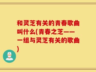 和灵芝有关的青春歌曲叫什么(青春之芝——一组与灵芝有关的歌曲)