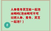 人参麦冬灵芝能一起泡水喝吗(泡水喝可不可以把人参、麦冬、灵芝一起泡？)
