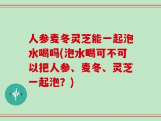 人参麦冬灵芝能一起泡水喝吗(泡水喝可不可以把人参、麦冬、灵芝一起泡？)