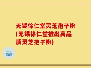 无锡徐仁堂灵芝孢子粉(无锡徐仁堂推出高品质灵芝孢子粉)