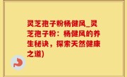 灵芝孢子粉杨健风_灵芝孢子粉：杨健风的养生秘诀，探索天然健康之道)