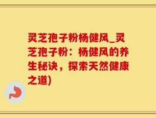 灵芝孢子粉杨健风_灵芝孢子粉：杨健风的养生秘诀，探索天然健康之道)