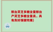 邢台灵芝多糖含量邢台产灵芝多糖含量高，具有良好保健效果)