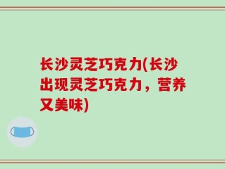 长沙灵芝巧克力(长沙出现灵芝巧克力，营养又美味)