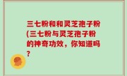 三七粉和和灵芝孢子粉(三七粉与灵芝孢子粉的神奇功效，你知道吗？