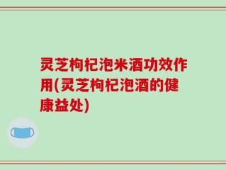 灵芝枸杞泡米酒功效作用(灵芝枸杞泡酒的健康益处)