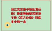 浙江灵芝孢子粉批发价格？修正牌破壁灵芝孢子粉《官方价格》到底多少钱一盒