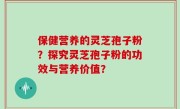 保健营养的灵芝孢子粉？探究灵芝孢子粉的功效与营养价值？