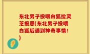 东北男子投喂白狐捡灵芝报恩(东北男子投喂白狐后遇到神奇事情！)