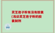 灵芝孢子粉有没有胶囊(浅谈灵芝孢子粉的胶囊制剂
