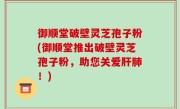 御顺堂破壁灵芝孢子粉(御顺堂推出破壁灵芝孢子粉，助您关爱肝肺！)