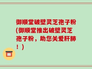 御顺堂破壁灵芝孢子粉(御顺堂推出破壁灵芝孢子粉，助您关爱肝肺！)