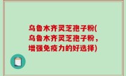 乌鲁木齐灵芝孢子粉(乌鲁木齐灵芝孢子粉，增强免疫力的好选择)