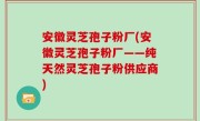 安徽灵芝孢子粉厂(安徽灵芝孢子粉厂——纯天然灵芝孢子粉供应商)