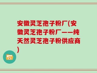 安徽灵芝孢子粉厂(安徽灵芝孢子粉厂——纯天然灵芝孢子粉供应商)