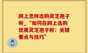 网上怎样选购灵芝孢子粉_“如何在网上选购优质灵芝孢子粉：关键要点与技巧”