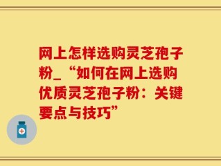 网上怎样选购灵芝孢子粉_“如何在网上选购优质灵芝孢子粉：关键要点与技巧”