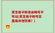 灵芝孢子粉泡水喝可不可以(灵芝孢子粉可否直接冲泡饮用？)