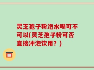 灵芝孢子粉泡水喝可不可以(灵芝孢子粉可否直接冲泡饮用？)