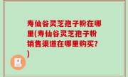 寿仙谷灵芝孢子粉在哪里(寿仙谷灵芝孢子粉销售渠道在哪里购买？)