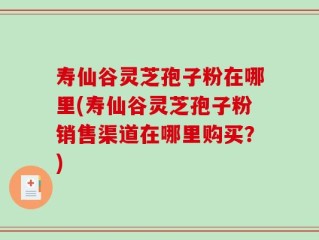 寿仙谷灵芝孢子粉在哪里(寿仙谷灵芝孢子粉销售渠道在哪里购买？)