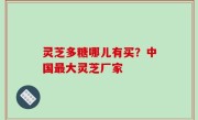 灵芝多糖哪儿有买？中国最大灵芝厂家
