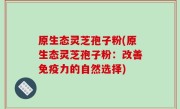 原生态灵芝孢子粉(原生态灵芝孢子粉：改善免疫力的自然选择)