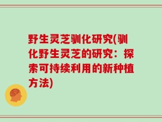 野生灵芝驯化研究(驯化野生灵芝的研究：探索可持续利用的新种植方法)