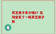 灵芝孢子多少钱6？在淘宝买了一瓶灵芝孢孑粉