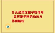 什么是灵芝孢子粉作用_灵芝孢子粉的功效与作用解析