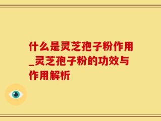 什么是灵芝孢子粉作用_灵芝孢子粉的功效与作用解析