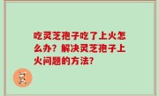 吃灵芝孢子吃了上火怎么办？解决灵芝孢子上火问题的方法？