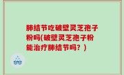 肺结节吃破壁灵芝孢子粉吗(破壁灵芝孢子粉能治疗肺结节吗？)