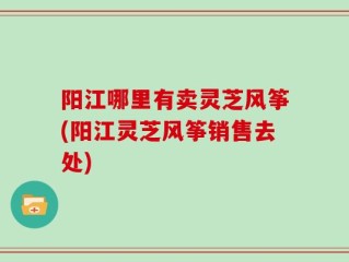 阳江哪里有卖灵芝风筝(阳江灵芝风筝销售去处)