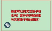 蜂蜜可以调灵芝孢子粉吃吗？营养师详解蜂蜜与灵芝孢子粉的搭配？