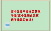 高中生能不能吃灵芝孢子油(高中生服食灵芝孢子油是否合适？