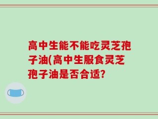 高中生能不能吃灵芝孢子油(高中生服食灵芝孢子油是否合适？