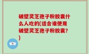 破壁灵芝孢子粉胶囊什么人吃的(适合谁使用破壁灵芝孢子粉胶囊？)