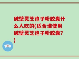 破壁灵芝孢子粉胶囊什么人吃的(适合谁使用破壁灵芝孢子粉胶囊？)