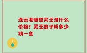 连云港破壁灵芝是什么价格？灵芝孢子粉多少钱一盒