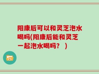 阳康后可以和灵芝泡水喝吗(阳康后能和灵芝一起泡水喝吗？ )