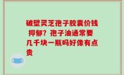 破壁灵芝孢子胶囊价钱 抑郁？孢子油通常要几千块一瓶吗好像有点贵