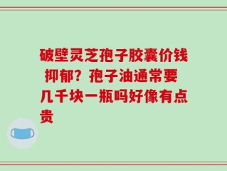 破壁灵芝孢子胶囊价钱 抑郁？孢子油通常要几千块一瓶吗好像有点贵