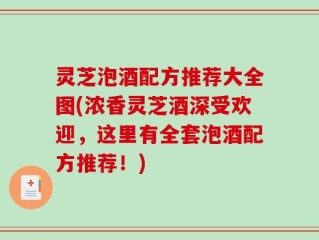 灵芝泡酒配方推荐大全图(浓香灵芝酒深受欢迎，这里有全套泡酒配方推荐！)