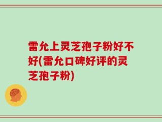 雷允上灵芝孢子粉好不好(雷允口碑好评的灵芝孢子粉)