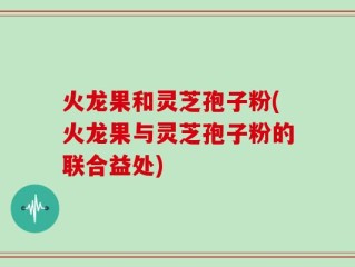 火龙果和灵芝孢子粉(火龙果与灵芝孢子粉的联合益处)