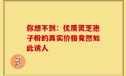 你想不到：优质灵芝孢子粉的真实价格竟然如此诱人
