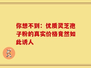 你想不到：优质灵芝孢子粉的真实价格竟然如此诱人