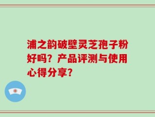 浦之韵破壁灵芝孢子粉好吗？产品评测与使用心得分享？