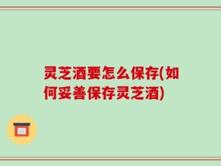 灵芝酒要怎么保存(如何妥善保存灵芝酒)